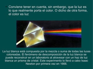 Conviene tener en cuenta, sin embargo, que la luz es lo que realmente porta el color. O dicho de otra forma, el color es luz La luz blanca está compuesta por la mezcla o suma de todas las luces coloreadas. El fenómeno de descomposición de la luz blanca se puede reconstruir en un laboratorio al atravesar con un haz de luz blanca un prisma de cristal. Este experimento lo llevó a cabo Isaac Newton por primera vez en 1666. 