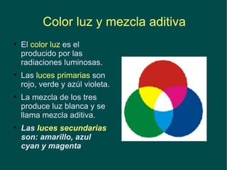 Color luz y mezcla aditiva El  color luz  es el producido por las radiaciones luminosas.  Las  luces primarias  son rojo, verde y azúl violeta. La mezcla de los tres produce luz blanca y se llama mezcla aditiva. Las  luces secundarias  son: amarillo, azul cyan y magenta 