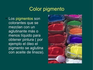 Color pigmento Los  pigmentos  son colorantes que se mezclan con un aglutinante más o menos líquido para obtener pintura ( por ejemplo el óleo el pigmento se aglutina con aceite de linaza).   