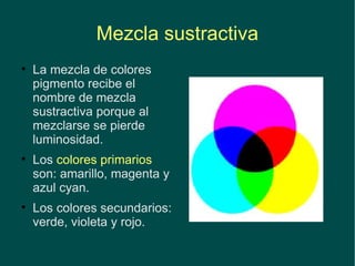Mezcla sustractiva La mezcla de colores pigmento recibe el nombre de mezcla sustractiva porque al mezclarse se pierde luminosidad. Los  colores primarios  son: amarillo, magenta y azul cyan. Los colores secundarios: verde, violeta y rojo. 