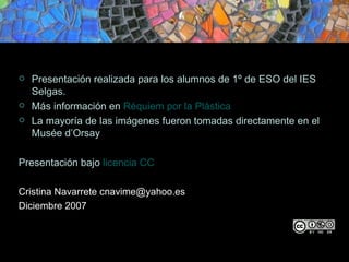 Presentación realizada para los alumnos de 1º de ESO del IES Selgas. Más información en Réquiem por la Plástica La mayoría de las imágenes fueron tomadas directamente en el Musée d’Orsay Presentación bajo licencia CC Cristina Navarrete cnavime@yahoo.es Diciembre 2007