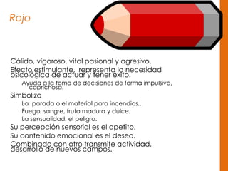 Rojo
Cálido, vigoroso, vital pasional y agresivo.
Efecto estimulante, representa la necesidad
psicológica de actuar y tener éxito.
Ayuda a la toma de decisiones de forma impulsiva,
caprichosa.
Simboliza
La parada o el material para incendios..
Fuego, sangre, fruta madura y dulce.
La sensualidad, el peligro.
Su percepción sensorial es el apetito.
Su contenido emocional es el deseo.
Combinado con otro transmite actividad,
desarrollo de nuevos campos.
 