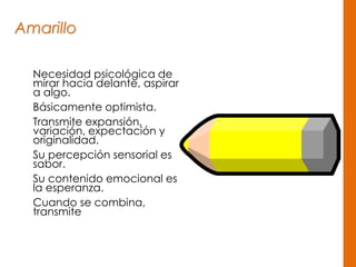 Amarillo
Necesidad psicológica de
mirar hacia delante, aspirar
a algo.
Básicamente optimista.
Transmite expansión,
variación, expectación y
originalidad.
Su percepción sensorial es
sabor.
Su contenido emocional es
la esperanza.
Cuando se combina,
transmite
 