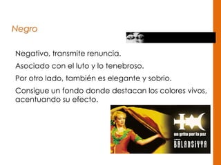 Negro
Negativo, transmite renuncia.
Asociado con el luto y lo tenebroso.
Por otro lado, también es elegante y sobrio.
Consigue un fondo donde destacan los colores vivos,
acentuando su efecto.
 