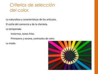 Criterios de selección
del color.
La naturaleza y características de los artículos.
El estilo del comercio y de la clientela.
La temporada.
Inviernos, tonos fríos.
Primavera y verano, contrastes de color.
La moda.
 