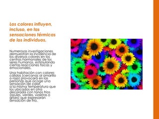 Los colores influyen,
incluso, en las
sensaciones térmicas
de los individuos.
Numerosas investigaciones
demuestran la incidencia de
los diversos colores en los
centros hormonales de los
seres humanos, estimulando
ciertas reacciones físicas y
emocionales.
Una habitación con colores
cálidos (cercanos al amarillo
o rojo) provocará en las
personas que acoge una
sensación de calor,
a la misma temperatura que
los ubicados en otra
decorada con tonos fríos
(azules, verdes, violetas o
grises) que expresarán
sensación de frío.
 