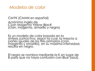 Modelos de color
CMYK (CMAN en español)
Acrónimo inglés de
Cyan Magenta Yellow BlacK
(cian, magenta, amarillo y negro)
Es un modelo de color basado en la
síntesis sustractiva, según la cual, la mezcla a
partes iguales de los tres primarios (cian,
magenta y amarillo), en su máxima intensidad,
resulta en negro.
El negro se nombra mediante la K en lugar de
B para que no haya confusión con Blue (azul).
 