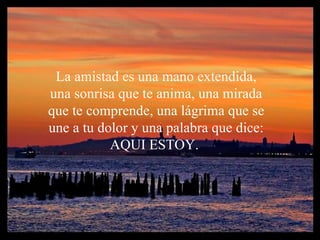 La amistad e s una mano extendida, una sonrisa que te anima, una mirada que te comprende, una lágrima que se une a tu dolor y una palabra que dice: AQUI ESTOY.  