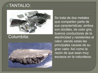 TANTALIO:
Columbita:
Se trata de dos metales
que comparten parte de
sus características: ambos
son dúctiles, de color gris,
buenos conductores de la
electricidad y resistentes al
calor; siendo estas las
principales causas de su
gran valor. Así como la
razón de que sean muy
escasos en la naturaleza.
 