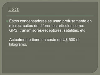  Estos condensadores se usan profusamente en
microcircuitos de diferentes artículos como:
GPS; transmisores-receptores, satélites, etc.
Actualmente tiene un costo de U$ 500 el
kilogramo.
 