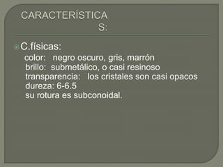 C.físicas:
color: negro oscuro, gris, marrón
brillo: submetálico, o casi resinoso
transparencia: los cristales son casi opacos
dureza: 6-6.5
su rotura es subconoidal.
 