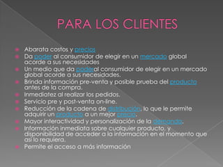  Abarata costos y precios
 Da poder al consumidor de elegir en un mercado global
acorde a sus necesidades
 Un medio que da poderal consumidor de elegir en un mercado
global acorde a sus necesidades.
 Brinda información pre-venta y posible prueba del producto
antes de la compra.
 Inmediatez al realizar los pedidos.
 Servicio pre y post-venta on-line.
 Reducción de la cadena de distribución, lo que le permite
adquirir un producto a un mejor precio.
 Mayor interactividad y personalización de la demanda.
 Información inmediata sobre cualquier producto, y
disponibilidad de acceder a la información en el momento que
así lo requiera.
 Permite el acceso a más información
 