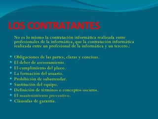 LOS CONTRATANTES No es lo mismo la contratación informática realizada entre profesionales de la informática, que la contratación informática realizada entre un profesional de la informática y un tercero.: Obligaciones de las partes, claras y concisas.  El deber de asesoramiento.  El cumplimiento del plazo.  La formación del usuario.  Prohibición de subarrendar.  Sustitución del equipo.  Definición de términos o conceptos oscuros.  El  mantenimiento preventivo .  Cláusulas de garantía. 