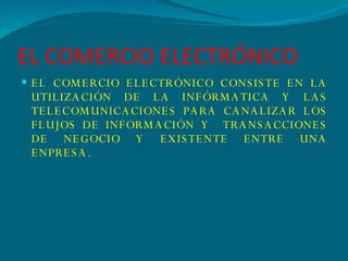 EL COMERCIO ELECTRÓNICO EL COMERCIO ELECTRÓNICO CONSISTE EN LA UTILIZACIÓN DE LA INFÓRMATICA Y LAS TELECOMUNICACIONES PARA CANALIZAR LOS FLUJOS DE INFORMACIÓN Y  TRANSACCIONES DE NEGOCIO Y EXISTENTE ENTRE UNA ENPRESA. 