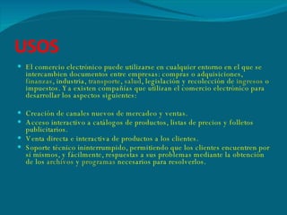 USOS El comercio electrónico puede utilizarse en cualquier entorno en el que se intercambien documentos entre empresas: compras o adquisiciones,  finanzas , industria,  transporte ,  salud , legislación y recolección de  ingresos  o impuestos. Ya existen compañías que utilizan el comercio electrónico para desarrollar los aspectos siguientes: Creación de canales nuevos de mercadeo y ventas.  Acceso interactivo a catálogos de productos, listas de precios y folletos publicitarios.  Venta directa e interactiva de productos a los clientes.  Soporte técnico ininterrumpido, permitiendo que los clientes encuentren por sí mismos, y fácilmente, respuestas a sus problemas mediante la obtención de los  archivos  y  programas  necesarios para resolverlos. 