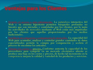 Ventajas para los Clientes Permite el acceso a más información.   La  naturaleza  interactiva del Web y su entorno hipertexto permiten búsquedas profundas no lineales que son iniciadas y controladas por los clientes, por lo tanto las actividades de  mercadeo  mediante el Web están más impulsadas por los clientes que aquellas proporcionadas por los medios tradicionales. Facilita la investigación y comparación de mercados.   La   capacidad del Web para acumular, analizar y controlar grandes cantidades de datos especializados permite la compra por comparación y acelera el proceso de encontrar los artículos. Abarata los costos y  precios .  Conforme aumenta la capacidad de los proveedores para competir en un mercado electrónico abierto se produce una baja en los costos y precios, de hecho tal incremento en la  competencia  mejora la calidad y variedad de los productos y servicios. 