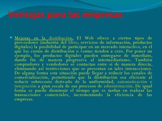 Ventajas para las empresas Mejoras en la  distribución .   El Web ofrece a ciertos tipos de proveedores (industria del  libro , servicios de información, productos digitales) la posibilidad de participar en un mercado interactivo, en el que los costos de distribución o ventas tienden a cero. Por poner un ejemplo, los productos digitales pueden entregarse de inmediato, dando fin de manera progresiva al intermediarismo. También compradores y vendedores se contactan entre sí de manera directa, eliminando así restricciones que se presentan en tales interacciones. De alguna forma esta situación puede llegar a reducir los canales de comercialización, permitiendo que la distribución sea eficiente al reducir sobrecosto derivado de la uniformidad,  automatización  e  integración  a gran escala de sus procesos de  administración . De igual forma se puede disminuir el tiempo que se tardan en realizar las transacciones comerciales, incrementando la eficiencia de las empresas. 