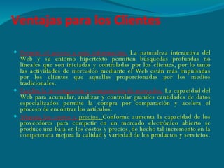Ventajas para los Clientes Permite el acceso a más información.   La  naturaleza  interactiva del Web y su entorno hipertexto permiten búsquedas profundas no lineales que son iniciadas y controladas por los clientes, por lo tanto las actividades de  mercadeo  mediante el Web están más impulsadas por los clientes que aquellas proporcionadas por los medios tradicionales. Facilita la investigación y comparación de mercados.   La   capacidad del Web para acumular, analizar y controlar grandes cantidades de datos especializados permite la compra por comparación y acelera el proceso de encontrar los artículos. Abarata los costos y  precios .  Conforme aumenta la capacidad de los proveedores para competir en un mercado electrónico abierto se produce una baja en los costos y precios, de hecho tal incremento en la  competencia  mejora la calidad y variedad de los productos y servicios. 
