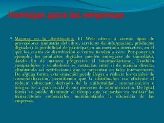 Ventajas para las empresas Mejoras en la  distribución .   El Web ofrece a ciertos tipos de proveedores (industria del  libro , servicios de información, productos digitales) la posibilidad de participar en un mercado interactivo, en el que los costos de distribución o ventas tienden a cero. Por poner un ejemplo, los productos digitales pueden entregarse de inmediato, dando fin de manera progresiva al intermediarismo. También compradores y vendedores se contactan entre sí de manera directa, eliminando así restricciones que se presentan en tales interacciones. De alguna forma esta situación puede llegar a reducir los canales de comercialización, permitiendo que la distribución sea eficiente al reducir sobrecosto derivado de la uniformidad,  automatización  e  integración  a gran escala de sus procesos de  administración . De igual forma se puede disminuir el tiempo que se tardan en realizar las transacciones comerciales, incrementando la eficiencia de las empresas. 