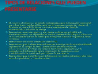 TIPOS DE RELACIONES QUE PUEDEN PRESENTARSE El comercio electrónico es un método contemporáneo para la transacción empresarial que enfoca la necesidad percibida, tanto por las empresas como por sus clientes, de disminuir los costos de los bienes y servicios, manteniendo la cantidad e incrementando la  velocidad  de entrega.  Transacciones entre una empresa y sus clientes mediante una red pública de telecomunicaciones  con el propósito de realizar compras desde el hogar o el  banco  en su casa utilizando técnicas de cifrado para manejar los aspectos de seguridad y  dinero  electrónico.  Transacciones con socios comerciales usando EDI.  Transacciones para la obtención de información:  investigación de mercados  utilizando exploradores de códigos de barras, tratamiento de información para la  toma de decisiones  directivas o la solución de problemas organizativos, y la manipulación de información para  la organización  de operaciones, como  la administración  de la cadena de proveedores de una empresa.  Transacciones para la distribución de información con clientes potenciales, tales como mercadeo, publicidad, y ventas interactivas. 