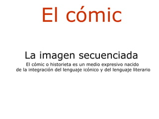 El cómic La imagen secuenciada El cómic o historieta es un medio expresivo nacido de la integración del lenguaje icónico y del lenguaje literario 