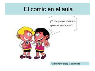 El comic en el aula ¿Y por qué no podemos aprender con humor? Pablo Rodríguez Cabanillas 