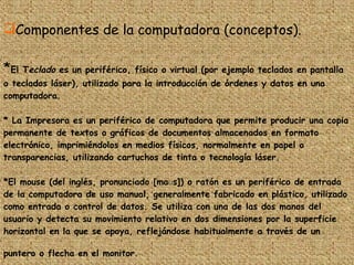 Componentes de la computadora (conceptos).  * El T eclado  es un periférico, físico o virtual (por ejemplo teclados en pantalla o teclados láser), utilizado para la introducción de órdenes y datos en una computadora.  * La Impresora es un periférico de computadora que permite producir una copia permanente de textos o gráficos de documentos almacenados en formato electrónico, imprimiéndolos en medios físicos, normalmente en papel o transparencias, utilizando cartuchos de tinta o tecnología láser.  *El mouse (del inglés, pronunciado [maʊs]) o ratón es un periférico de entrada de la computadora de uso manual, generalmente fabricado en plástico, utilizado como entrada o control de datos. Se utiliza con una de las dos manos del usuario y detecta su movimiento relativo en dos dimensiones por la superficie horizontal en la que se apoya, reflejándose habitualmente a través de un puntero o flecha en el monitor.   