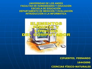 UNIVERSIDAD DE LOS ANDES FACULTAD DE HUMANIDADES Y EDUCACIÓN ESCUELA DE EDUCACIÓN DEPARTAMENTO DE MEDICIÓN Y EVALUACIÓN INTRODUCCIÓN A LA INFORMÁTICA CIFUENTES ,  FERNANDO 16443090 CIENCIAS FÍSICO-NATURALES ELEMENTOS  FÍSICOS Y  LÓGICOS  DEL COMPUTADOR 