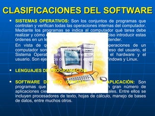 CLASIFICACIONES DEL SOFTWARE SISTEMAS OPERATIVOS:  Son los conjuntos de programas que controlan y verifican todas las operaciones internas del computador. Mediante los programas se indica al computador qué tarea debe realizar y cómo efectuarla, pero para ello es preciso introducir estas órdenes en un lenguaje que el sistema pueda entender.  En vista de que la mayor parte de las operaciones de un computador son  ejecutadas por mandato expreso del usuario, el Sistema Operativo es el intermediario entre el hardware y el usuario. Son ejemplos de sistemas operativos Windows y Linux. LENGUAJES DE PROGRAMACIÓN: SOFTWARE DE USO GENERAL Y DE APLICACIÓN:  Son programas que ofrecen la estructura para un gran número de aplicaciones científicas, empresariales y personales. Entre ellos se incluyen procesadores de texto, hojas de cálculo, manejo de bases de datos, entre muchos otros. 