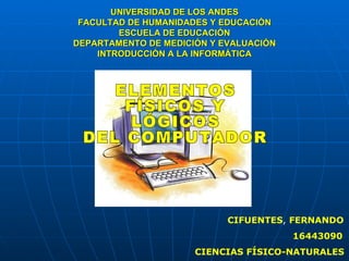 UNIVERSIDAD DE LOS ANDES FACULTAD DE HUMANIDADES Y EDUCACIÓN ESCUELA DE EDUCACIÓN DEPARTAMENTO DE MEDICIÓN Y EVALUACIÓN INTRODUCCIÓN A LA INFORMÁTICA CIFUENTES ,  FERNANDO 16443090 CIENCIAS FÍSICO-NATURALES ELEMENTOS  FÍSICOS Y  LÓGICOS  DEL COMPUTADOR 