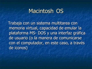 Macintosh  OS Trabaja con un sistema multitarea con memoria virtual, capacidad de emular la plataforma MS- DOS y una interfaz gráfica de usuario (o la manera de comunicarse con el computador, en este caso, a través de iconos) 