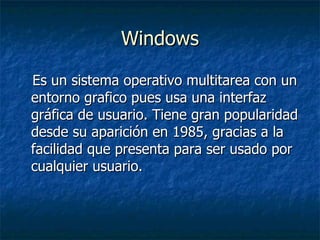 Windows Es un sistema operativo multitarea con un entorno grafico pues usa una interfaz gráfica de usuario. Tiene gran popularidad desde su aparición en 1985, gracias a la facilidad que presenta para ser usado por cualquier usuario. 