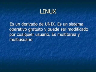 LINUX Es un derivado de UNIX. Es un sistema operativo gratuito y puede ser modificado por cualquier usuario. Es multitarea y multiusuario 