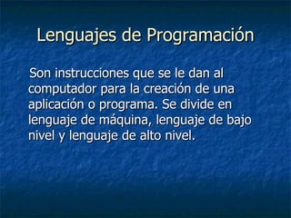 Lenguajes de Programación Son instrucciones que se le dan al computador para la creación de una aplicación o programa. Se divide en lenguaje de máquina, lenguaje de bajo nivel y lenguaje de alto nivel. 