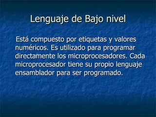 Lenguaje de Bajo nivel Está compuesto por etiquetas y valores numéricos. Es utilizado para programar directamente los microprocesadores. Cada microprocesador tiene su propio lenguaje ensamblador para ser programado.  