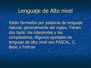 Lenguaje de Alto nivel Están formados por palabras de lenguaje natural, generalmente del ingles. Tienen dos tipos: los interpretes y los compiladores. Algunos ejemplos de lenguaje de alto nivel son PASCAL, C, Basic y Fortran 