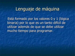 Lenguaje de máquina Está formado por los valores 0 y 1 (lógica binaria) por lo que es un tanto difícil de utilizar además de que se debe utilizar mucho tiempo para programar. 