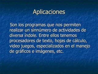Aplicaciones Son los programas que nos permiten realizar un sinnúmero de actividades de diversa índole. Entre ellos tenemos procesadores de texto, hojas de cálculo, video juegos, especializados en el manejo de gráficos e imágenes, etc.  