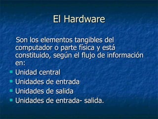 El Hardware Son los elementos tangibles del computador o parte física y está constituido, según el flujo de información en:  Unidad central Unidades de entrada Unidades de salida  Unidades de entrada- salida. 