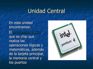 Unidad Central En esta unidad encontramos: El  procesador o CPU , que es chip que realiza las operaciones lógicas y matemáticas, además de la tarjeta principal, la memoria central y los puertos 