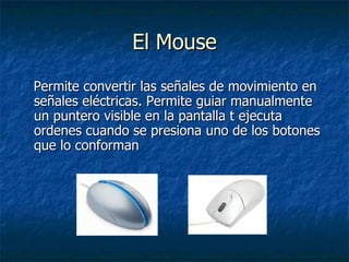 El Mouse Permite convertir las señales de movimiento en señales eléctricas. Permite guiar manualmente un puntero visible en la pantalla t ejecuta ordenes cuando se presiona uno de los botones que lo conforman 