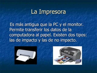 La Impresora Es más antigua que la PC y el monitor. Permite transferir los datos de la computadora al papel. Existen dos tipos: las de impacto y las de no impacto. 