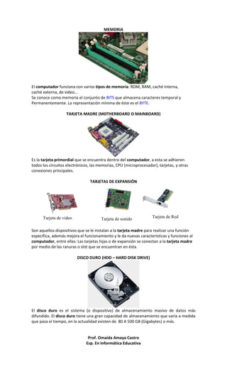 MEMORIA

El computador funciona con varios tipos de memoria: ROM, RAM, caché interna,
caché externa, de video…
Se conoce como memoria el conjunto de BITS que almacena caracteres temporal y
Permanentemente. La representación mínima de éste es el BYTE.
TARJETA MADRE (MOTHERBOARD O MAINBOARD)

Es la tarjeta primordial que se encuentra dentro del computador, a esta se adhieren
todos los circuitos electrónicos, las memorias, CPU (microprocesador), tarjetas, y otras
conexiones principales.
TARJETAS DE EXPANSIÓN

Tarjeta de video

Tarjeta de sonido

Tarjeta de Red

Son aquellos dispositivos que se le instalan a la tarjeta madre para realizar una función
específica, además mejora el funcionamiento y le da nuevas características y funciones al
computador, entre ellas: Las tarjetas hijas o de expansión se conectan a la tarjeta madre
por medio de las ranuras o slot que se encuentran en ésta.
DISCO DURO (HDD – HARD DISK DRIVE)

El disco duro es el sistema (o dispositivo) de almacenamiento masivo de datos más
difundido. El disco duro tiene una gran capacidad de almacenamiento que varía a medida
que pasa el tiempo, en la actualidad existen de 80 A 500 GB (Gigabytes) o más.

Prof. Omaida Amaya Castro
Esp. En Informática Educativa

 