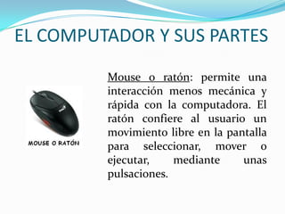 EL COMPUTADOR Y SUS PARTES
Mouse o ratón: permite una
interacción menos mecánica y
rápida con la computadora. El
ratón confiere al usuario un
movimiento libre en la pantalla
para seleccionar, mover o
ejecutar, mediante unas
pulsaciones.
 