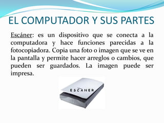 EL COMPUTADOR Y SUS PARTES
Escáner: es un dispositivo que se conecta a la
computadora y hace funciones parecidas a la
fotocopiadora. Copia una foto o imagen que se ve en
la pantalla y permite hacer arreglos o cambios, que
pueden ser guardados. La imagen puede ser
impresa.
 