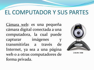 EL COMPUTADOR Y SUS PARTES
Cámara web: es una pequeña
cámara digital conectada a una
computadora, la cual puede
capturar imágenes y
transmitirlas a través de
Internet, ya sea a una página
web o a otras computadores de
forma privada.
 