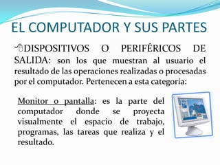 EL COMPUTADOR Y SUS PARTES
DISPOSITIVOS O PERIFÉRICOS DE
SALIDA: son los que muestran al usuario el
resultado de las operaciones realizadas o procesadas
por el computador. Pertenecen a esta categoría:
Monitor o pantalla: es la parte del
computador donde se proyecta
visualmente el espacio de trabajo,
programas, las tareas que realiza y el
resultado.
 
