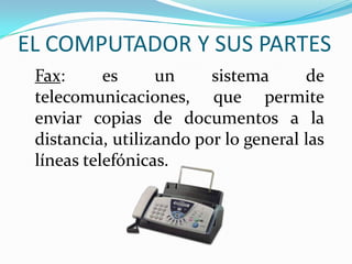 EL COMPUTADOR Y SUS PARTES
Fax: es un sistema de
telecomunicaciones, que permite
enviar copias de documentos a la
distancia, utilizando por lo general las
líneas telefónicas.
 