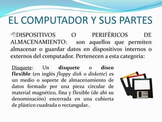 EL COMPUTADOR Y SUS PARTES
DISPOSITIVOS O PERIFÉRICOS DE
ALMACENAMIENTO: son aquellos que permiten
almacenar o guardar datos en dispositivos internos o
externos del computador. Pertenecen a esta categoría:
Disquete: Un disquete o disco
flexible (en inglés floppy disk o diskette) es
un medio o soporte de almacenamiento de
datos formado por una pieza circular de
material magnético, fina y flexible (de ahí su
denominación) encerrada en una cubierta
de plástico cuadrada o rectangular..
 