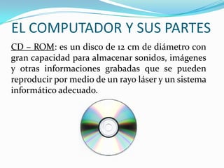 EL COMPUTADOR Y SUS PARTES
CD – ROM: es un disco de 12 cm de diámetro con
gran capacidad para almacenar sonidos, imágenes
y otras informaciones grabadas que se pueden
reproducir por medio de un rayo láser y un sistema
informático adecuado.
 